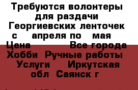 Требуются волонтеры для раздачи Георгиевских ленточек с 30 апреля по 9 мая. › Цена ­ 2 000 - Все города Хобби. Ручные работы » Услуги   . Иркутская обл.,Саянск г.